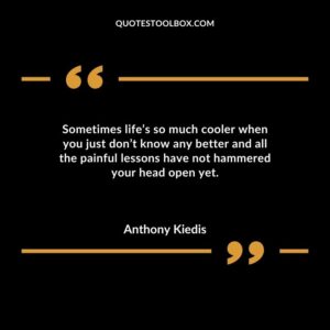 Sometimes lifes so much cooler when you just dont know any better and all the painful lessons have not hammered your head open yet.