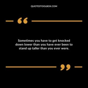 Sometimes you have to get knocked down lower than you have ever been to stand up taller than you ever were.