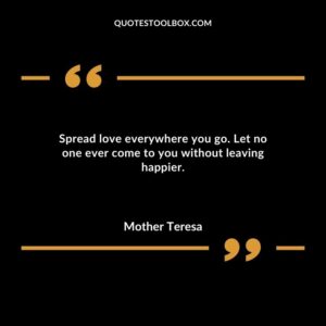 Spread love everywhere you go. Let no one ever come to you without leaving happier.