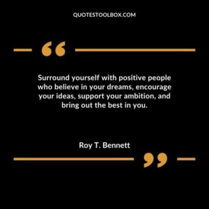 Surround yourself with positive people who believe in your dreams encourage your ideas support your ambition and bring out the best in you.