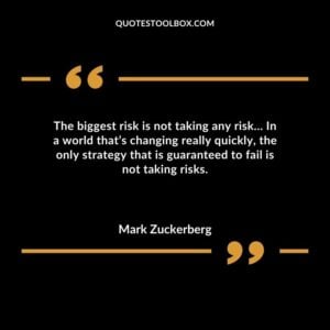 The biggest risk is not taking any risk In a world thats changing really quickly the only strategy that is guaranteed to fail is not taking risks.