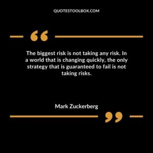 The biggest risk is not taking any risk. In a world that is changing quickly the only strategy that is guaranteed to fail is not taking risks.
