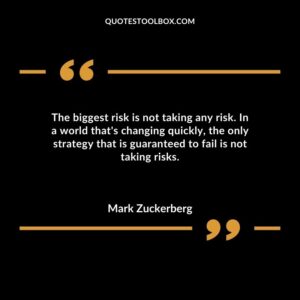 The biggest risk is not taking any risk. In a world thats changing quickly the only strategy that is guaranteed to fail is not taking risks.