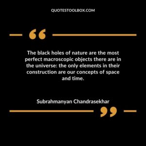 The black holes of nature are the most perfect macroscopic objects there are in the universe the only elements in their construction are our concepts of space and time.