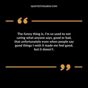 The funny thing is Im so used to not caring what anyone says good or bad that unfortunately even when people say good things I wish it made me feel good but it doesnt.