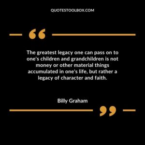 The greatest legacy one can pass on to ones children and grandchildren is not money or other material things accumulated in ones life but rather a legacy of character and faith.