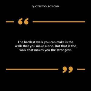 The hardest walk you can make is the walk that you make alone. But that is the walk that makes you the strongest.