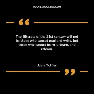 The illiterate of the 21st century will not be those who cannot read and write but those who cannot learn unlearn and relearn.