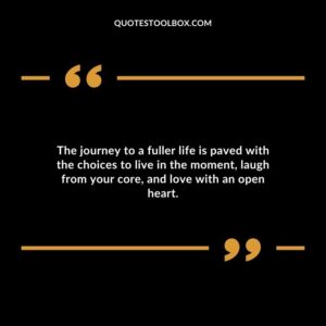 The journey to a fuller life is paved with the choices to live in the moment laugh from your core and love with an open heart.