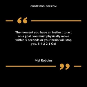 The moment you have an instinct to act on a goal you must physically move within 5 seconds or your brain will stop you. 5 4 3 2 1 Go