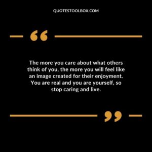 The more you care about what others think of you the more you will feel like an image created for their enjoyment. You are real and you are yourself so stop caring and live.