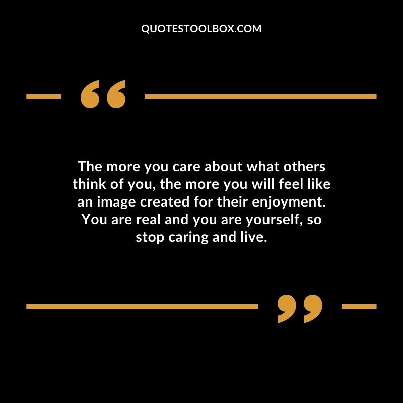 The more you care about what others think of you the more you will feel like an image created for their enjoyment. You are real and you are yourself so stop caring and live.