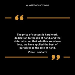 The price of success is hard work dedication to the job at hand and the determination that whether we win or lose we have applied the best of ourselves to the task at hand.