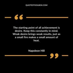 The starting point of all achievement is desire. Keep this constantly in mind. Weak desire brings weak results just as a small fire makes a small amount of heat.