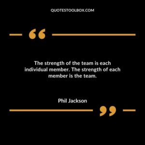 The strength of the team is each individual member. The strength of each member is the team.