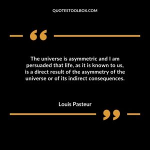 The universe is asymmetric and I am persuaded that life as it is known to us is a direct result of the asymmetry of the universe or of its indirect consequences.