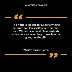 The world is too dangerous for anything but truth and too small for anything but love. We can never really love anybody with whom we never laugh. Love is in the giver not the gift.