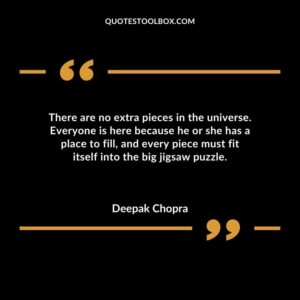 There are no extra pieces in the universe. Everyone is here because he or she has a place to fill and every piece must fit itself into the big jigsaw puzzle.