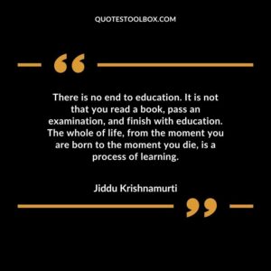 There is no end to education. It is not that you read a book, pass an examination, and finish with education. The whole of life, from the moment you are born to the moment