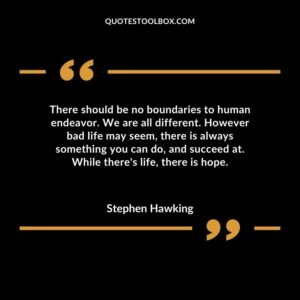 There should be no boundaries to human endeavor. We are all different. However bad life may seem there is always something you can do and succeed at. While theres life there is hope.