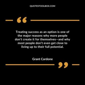 Treating success as an option is one of the major reasons why more people dont create it for themselves and why most people dont even get close to living up to their full potential.