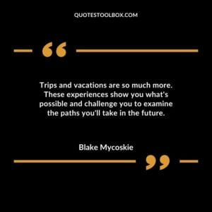 Trips and vacations are so much more. These experiences show you whats possible and challenge you to examine the paths youll take in the future.