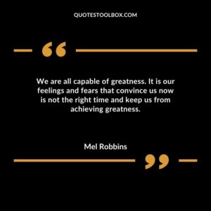 We are all capable of greatness. It is our feelings and fears that convince us now is not the right time and keep us from achieving greatness.