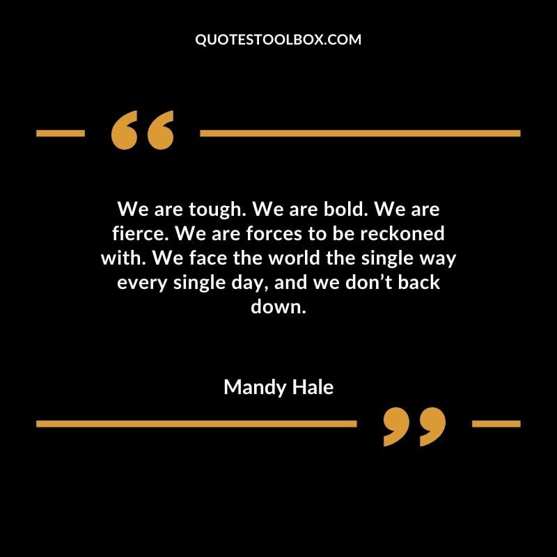 We are tough. We are bold. We are fierce. We are forces to be reckoned with. We face the world the single way every single day and we dont back down.