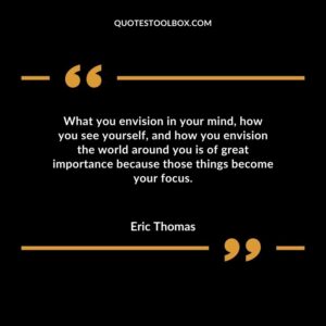 What you envision in your mind how you see yourself and how you envision the world around you is of great importance because those things become your focus.
