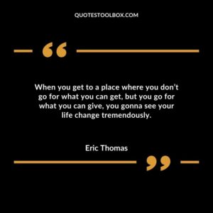 When you get to a place where you dont go for what you can get but you go for what you can give you gonna see your life change tremendously.