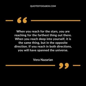 When you reach for the stars, you are reaching for the farthest thing out there. When you reach deep into yourself, it is the same thing, but in the opposite direction.