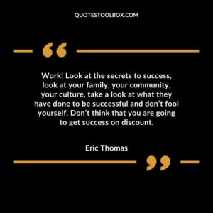 Work! Look at the secrets to success, look at your family, your community, your culture, take a look at what they have done to be successful and don’t fool yourself. Don’t think