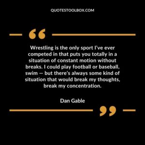 Wrestling is the only sport I’ve ever competed in that puts you totally in a situation of constant motion without breaks. I could play football or baseball, swim but there