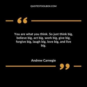 You are what you think. So just think big believe big act big work big give big forgive big laugh big love big and live big.