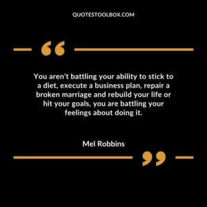 You aren’t battling your ability to stick to a diet, execute a business plan, repair a broken marriage and rebuild your life or hit your goals, you are battling your feeling