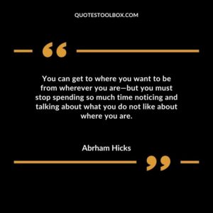 You can get to where you want to be from wherever you are but you must stop spending so much time noticing and talking about what you do not like about where you are.