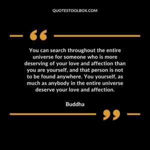 You can search throughout the entire universe for someone who is more deserving of your love and affection than you are yourself, and that person is not to be found anywhere