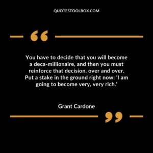 You have to decide that you will become a deca millionaire, and then you must reinforce that decision, over and over. Put a stake in the ground right now 'I am going