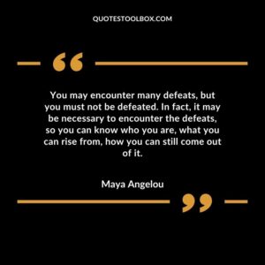 You may encounter many defeats, but you must not be defeated. In fact, it may be necessary to encounter the defeats, so you can know who you are, what you can rise from, how you