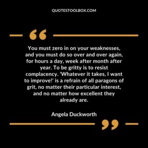 You must zero in on your weaknesses, and you must do so over and over again, for hours a day, week after month after year. To be gritty is to resist complacency. 'Whatever it