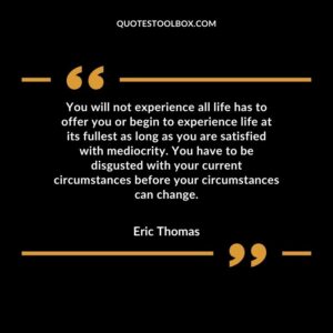 You will not experience all life has to offer you or begin to experience life at its fullest as long as you are satisfied with mediocrity. You have to be disgusted with your