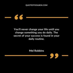 Youll never change your life until you change something you do daily. The secret of your success is found in your daily routine.