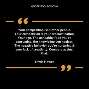Your competition isn’t other people. Your competition is your procrastination. Your ego. The unhealthy food you’re consuming, the knowledge you neglect. The negative