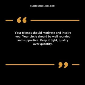 Your friends should motivate and inspire you. Your circle should be well rounded and supportive. Keep it tight quality over quantity.