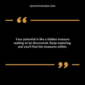 Your potential is like a hidden treasure waiting to be discovered. Keep exploring and youll find the treasures within.