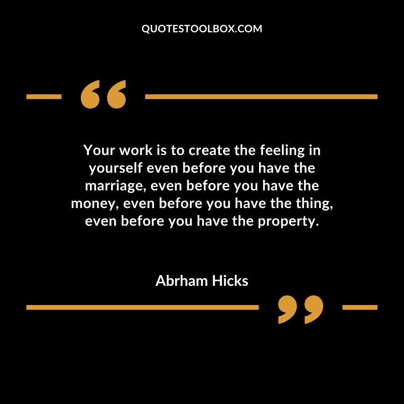 Your work is to create the feeling in yourself even before you have the marriage even before you have the money even before you have the thing even before you have the property.