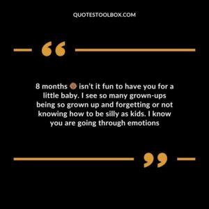 8 months isnt it fun to have you for a little baby. I see so many grown ups being so grown up and forgetting or not knowing how to be silly as kids. I know you are going through emotions