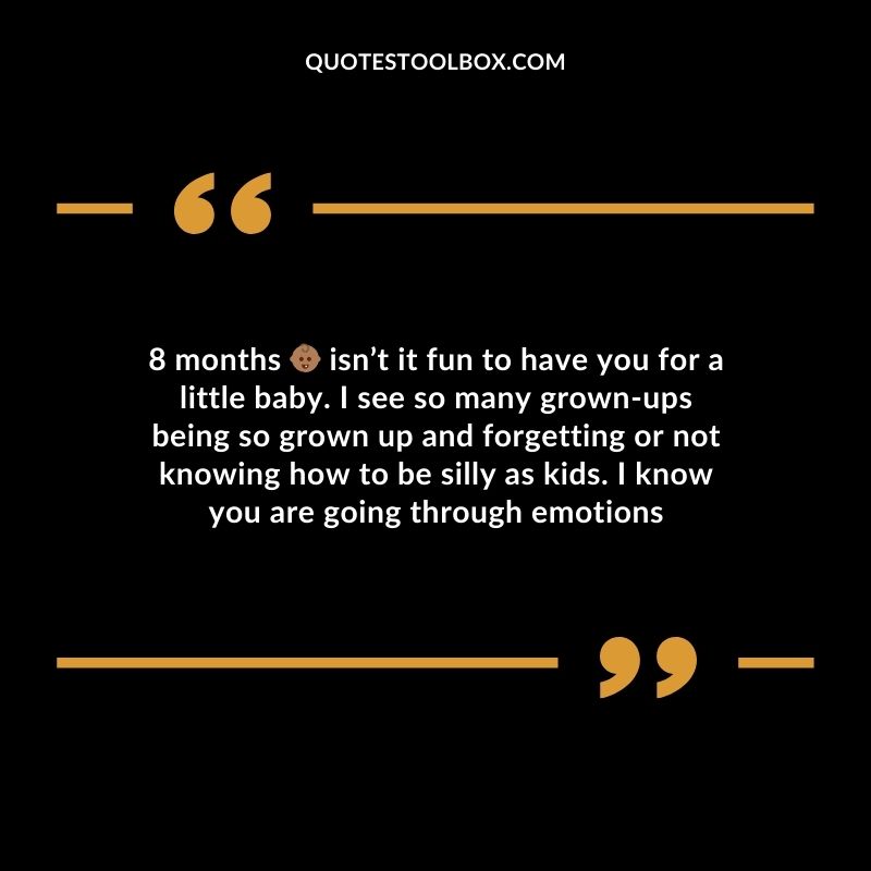 8 months isnt it fun to have you for a little baby. I see so many grown ups being so grown up and forgetting or not knowing how to be silly as kids. I know you are going through emotions