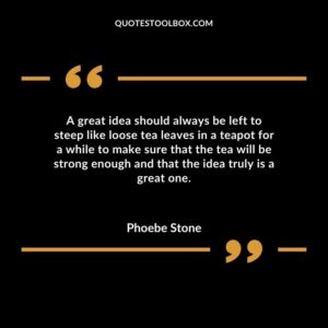 A great idea should always be left to steep like loose tea leaves in a teapot for a while to make sure that the tea will be strong enough and that the idea truly is a great one.