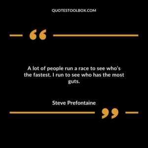 A lot of people run a race to see whos the fastest. I run to see who has the most guts.